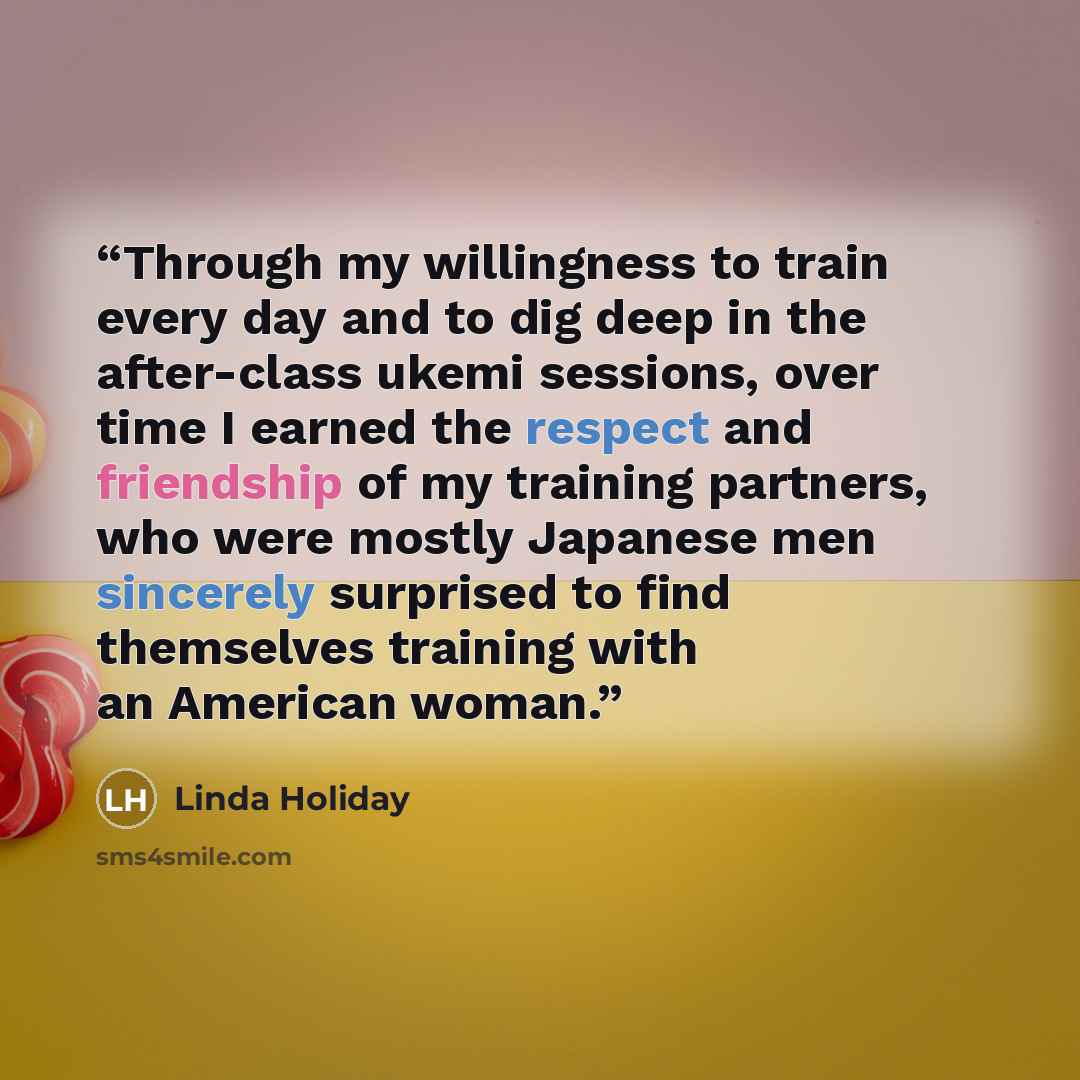 “Through my willingness to train every day and to dig deep in the after-class ukemi sessions, over time I earned the respect and friendship of my training partners, who were mostly Japanese men sincerely surprised to find themselves training with an American woman.” quote by Linda Holiday