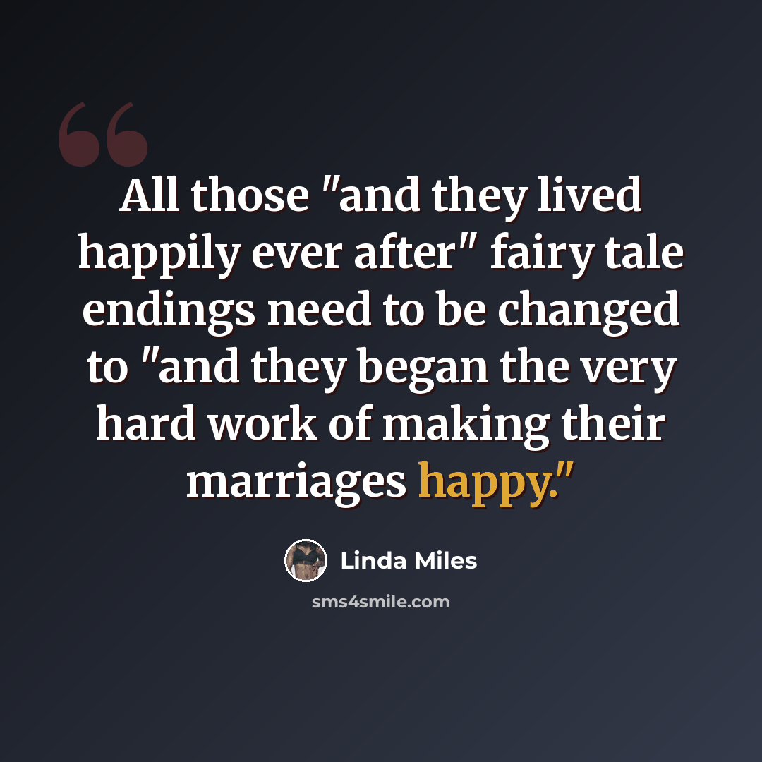 “All those "and they lived happily ever after" fairy tale endings need to be changed to "and they began the very hard work of making their marriages happy."” quote by Linda Miles