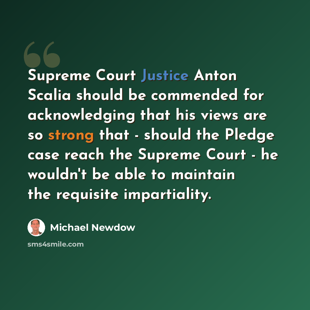 “Supreme Court Justice Anton Scalia should be commended for acknowledging that his views are so strong that - should the Pledge case reach the Supreme Court - he wouldn't be able to maintain the requisite impartiality.” quote by Michael Newdow