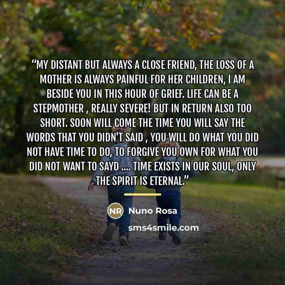 “My distant but always a close friend, the loss of a mother is always painful for her children, I am beside you in this hour of grief. Life can be a stepmother , really severe! but in return also too short. soon will come the time you will say the words that you didn't said , you will do what you…” quote by Nuno Rosa
