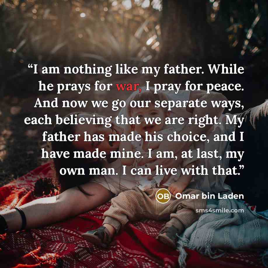 “I am nothing like my father. While he prays for war, I pray for peace. And now we go our separate ways, each believing that we are right. My father has made his choice, and I have made mine. I am, at last, my own man. I can live with that.” quote by Omar bin Laden