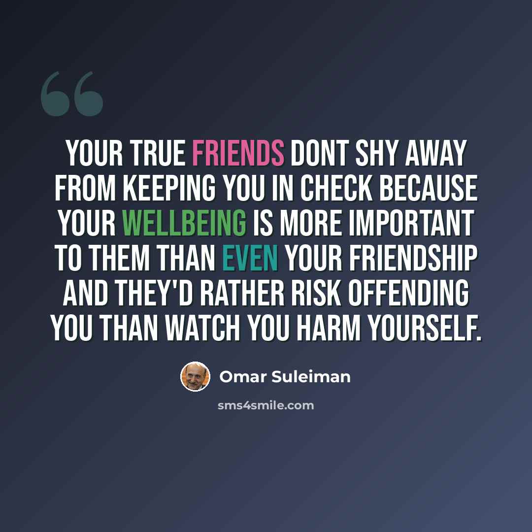 “Your true friends dont shy away from keeping you in check because your wellbeing is more important to them than even your friendship and they'd rather risk offending you than watch you harm yourself.” quote by Omar Suleiman