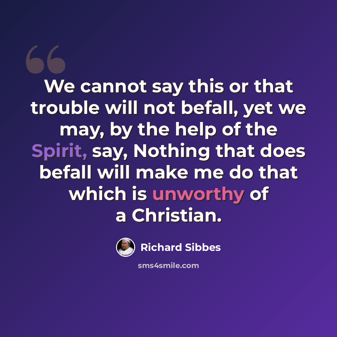 “We cannot say this or that trouble will not befall, yet we may, by the help of the Spirit, say, Nothing that does befall will make me do that which is unworthy of a Christian.” quote by Richard Sibbes