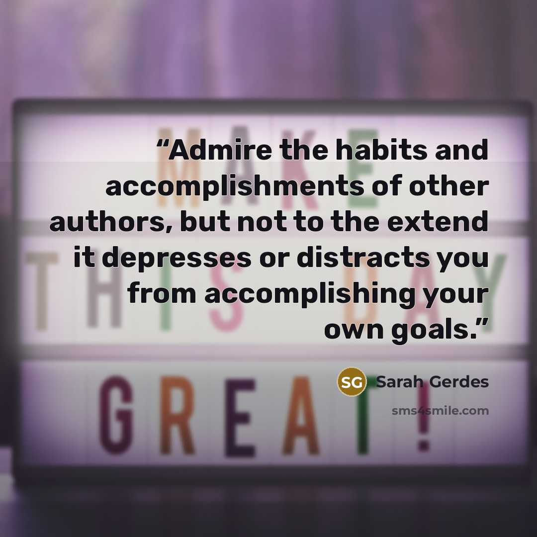 “Admire the habits and accomplishments of other authors, but not to the extend it depresses or distracts you from accomplishing your own goals.” quote by Sarah Gerdes