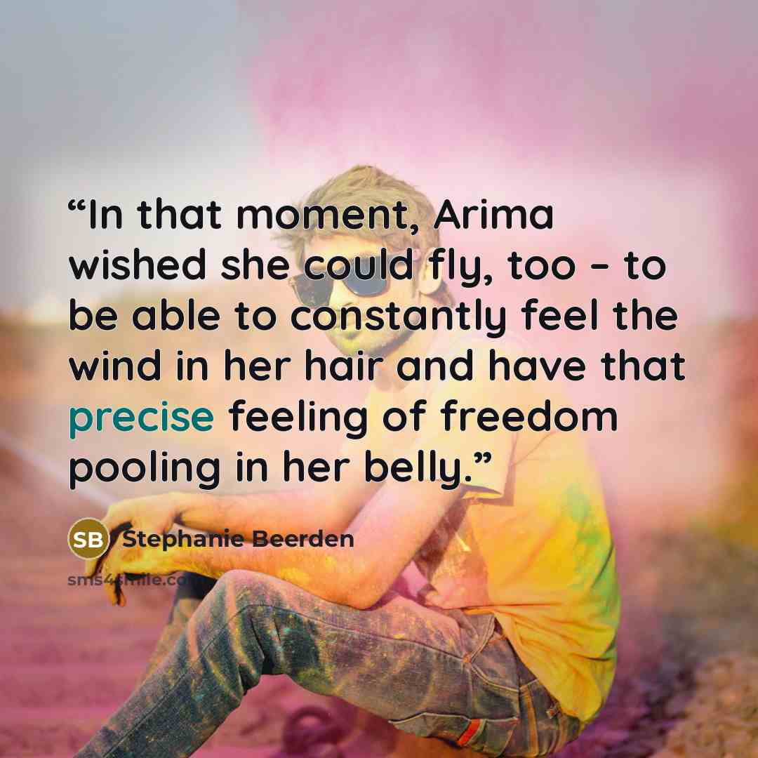 “In that moment, Arima wished she could fly, too – to be able to constantly feel the wind in her hair and have that precise feeling of freedom pooling in her belly.” quote by Stephanie Beerden