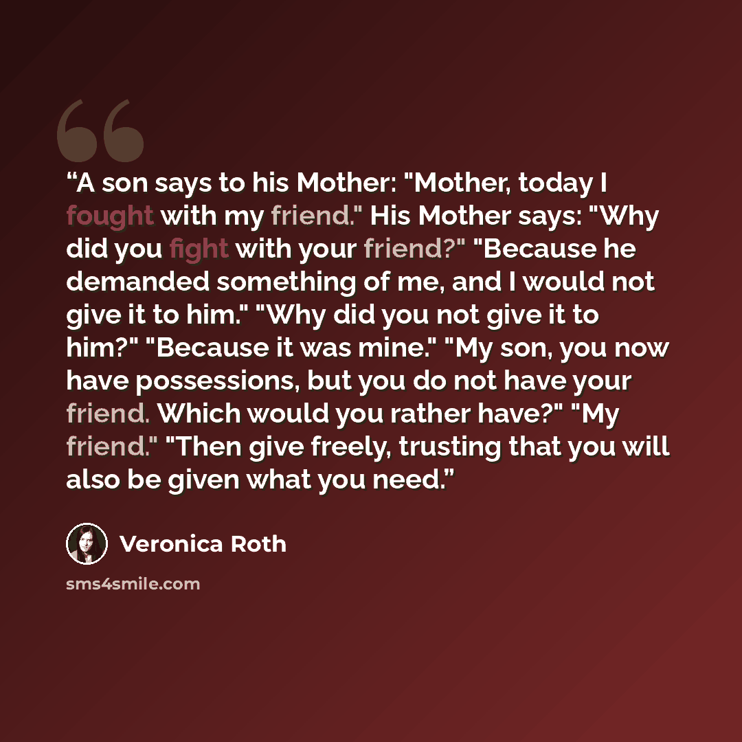 “A son says to his Mother: "Mother, today I fought with my friend." His Mother says: "Why did you fight with your friend?" "Because he demanded something of me, and I would not give it to him." "Why did you not give it to him?" "Because it was mine." "My son, you now have possessions, but you do…” quote by Veronica Roth