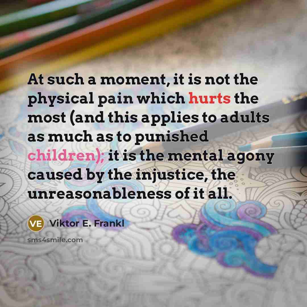 “At such a moment, it is not the physical pain which hurts the most (and this applies to adults as much as to punished children); it is the mental agony caused by the injustice, the unreasonableness of it all.” quote by Viktor E. Frankl