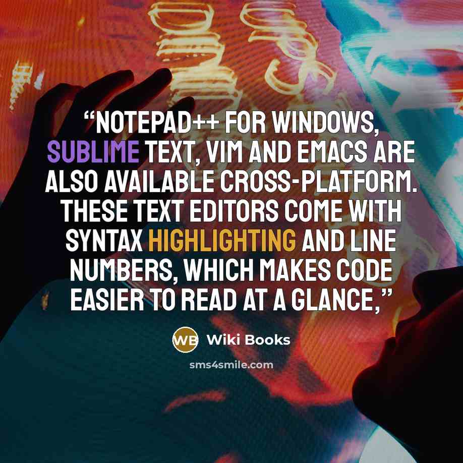 “Notepad++ for Windows, Sublime Text, Vim and Emacs are also available cross-platform. These text editors come with syntax highlighting and line numbers, which makes code easier to read at a glance,” quote by Wiki Books