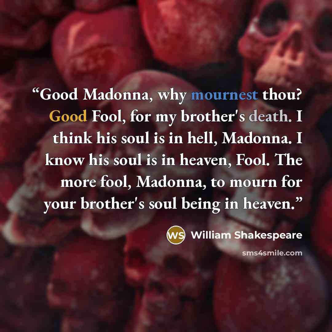 “Good Madonna, why mournest thou? Good Fool, for my brother's death. I think his soul is in hell, Madonna. I know his soul is in heaven, Fool. The more fool, Madonna, to mourn for your brother's soul being in heaven.” quote by William Shakespeare