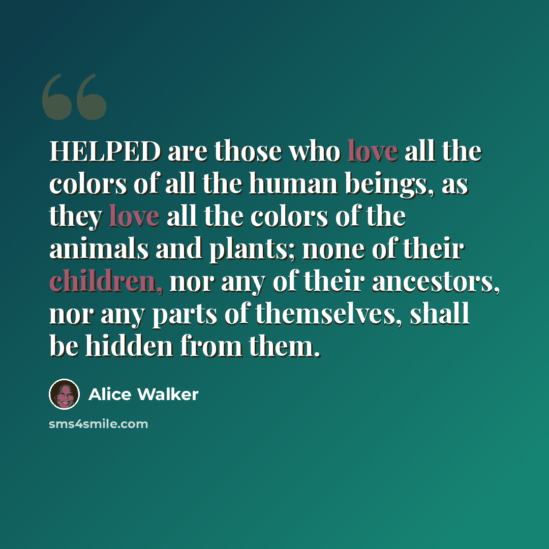 “HELPED are those who love all the colors of all the human beings, as they love all the colors of the animals and plants; none of their children, nor any of their ancestors, nor any parts of themselves, shall be hidden from them.” quote by Alice Walker