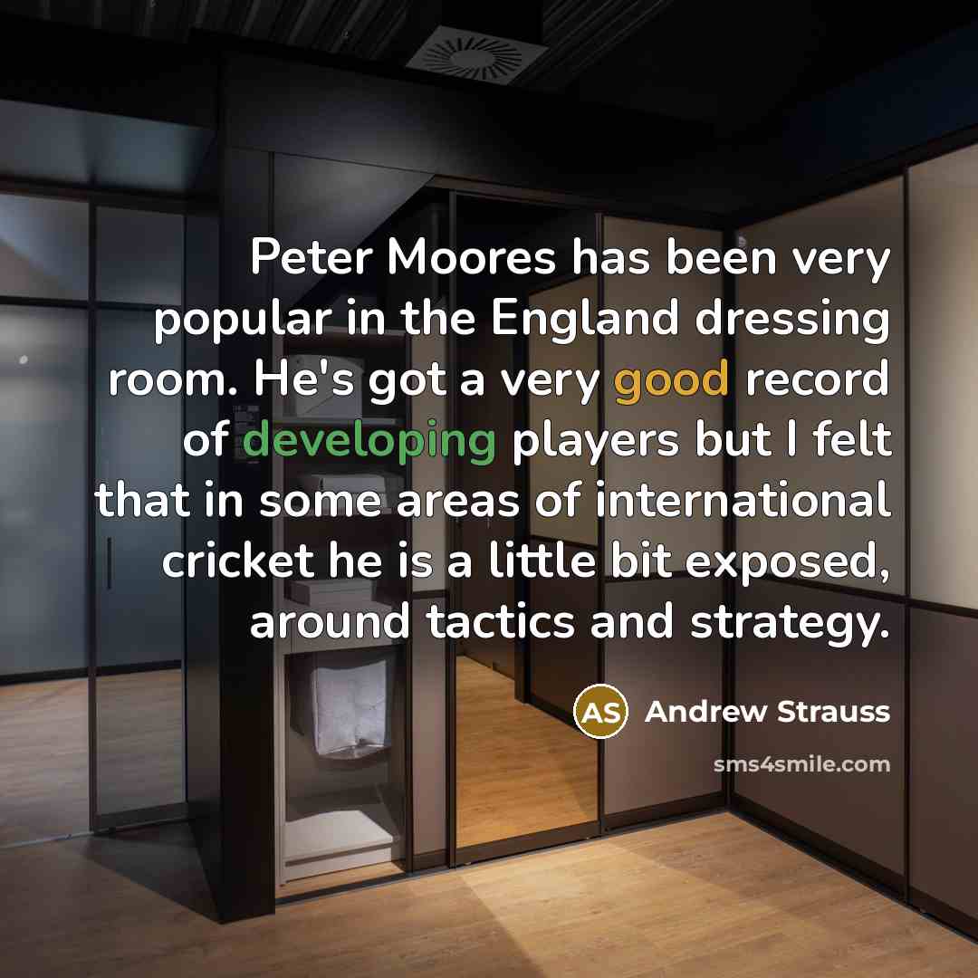 “Peter Moores has been very popular in the England dressing room. He's got a very good record of developing players but I felt that in some areas of international cricket he is a little bit exposed, around tactics and strategy.” quote by Andrew Strauss