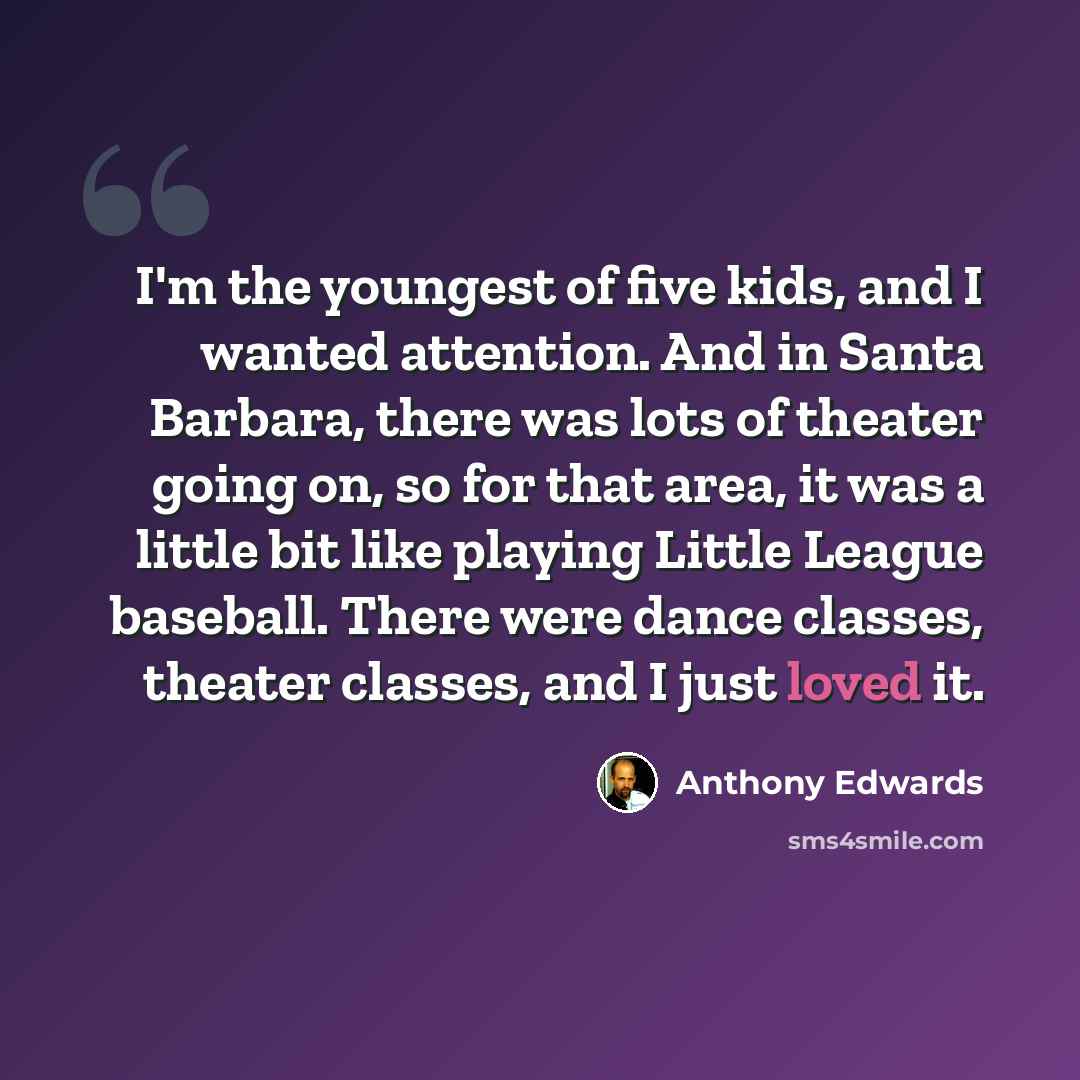 “I'm the youngest of five kids, and I wanted attention. And in Santa Barbara, there was lots of theater going on, so for that area, it was a little bit like playing Little League baseball. There were dance classes, theater classes, and I just loved it.” quote by Anthony Edwards