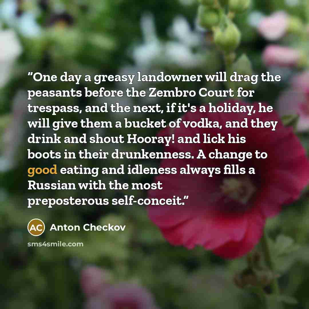 “One day a greasy landowner will drag the peasants before the Zembro Court for trespass, and the next, if it's a holiday, he will give them a bucket of vodka, and they drink and shout Hooray! and lick his boots in their drunkenness. A change to good eating and idleness always fills a Russian with…” quote by Anton Checkov