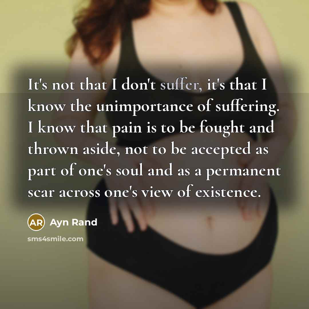 “It's not that I don't suffer, it's that I know the unimportance of suffering. I know that pain is to be fought and thrown aside, not to be accepted as part of one's soul and as a permanent scar across one's view of existence.” quote by Ayn Rand