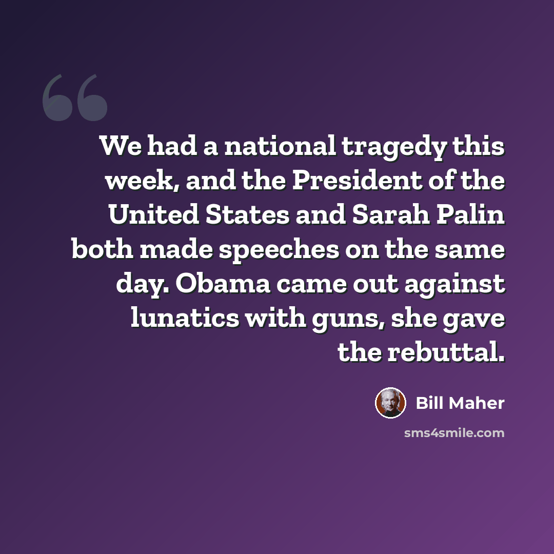 “We had a national tragedy this week, and the President of the United States and Sarah Palin both made speeches on the same day. Obama came out against lunatics with guns, she gave the rebuttal.” quote by Bill Maher