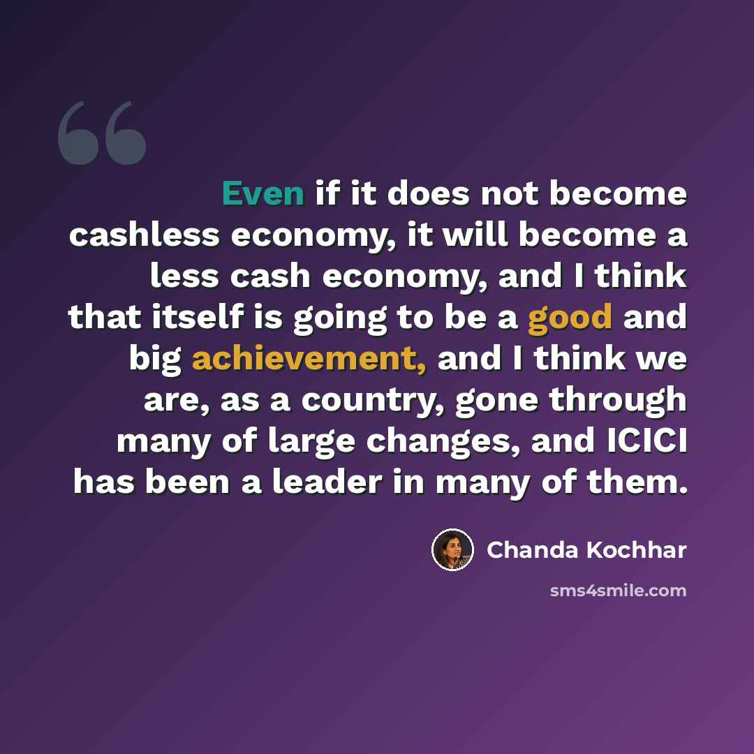 “Even if it does not become cashless economy, it will become a less cash economy, and I think that itself is going to be a good and big achievement, and I think we are, as a country, gone through many of large changes, and ICICI has been a leader in many of them.” quote by Chanda Kochhar