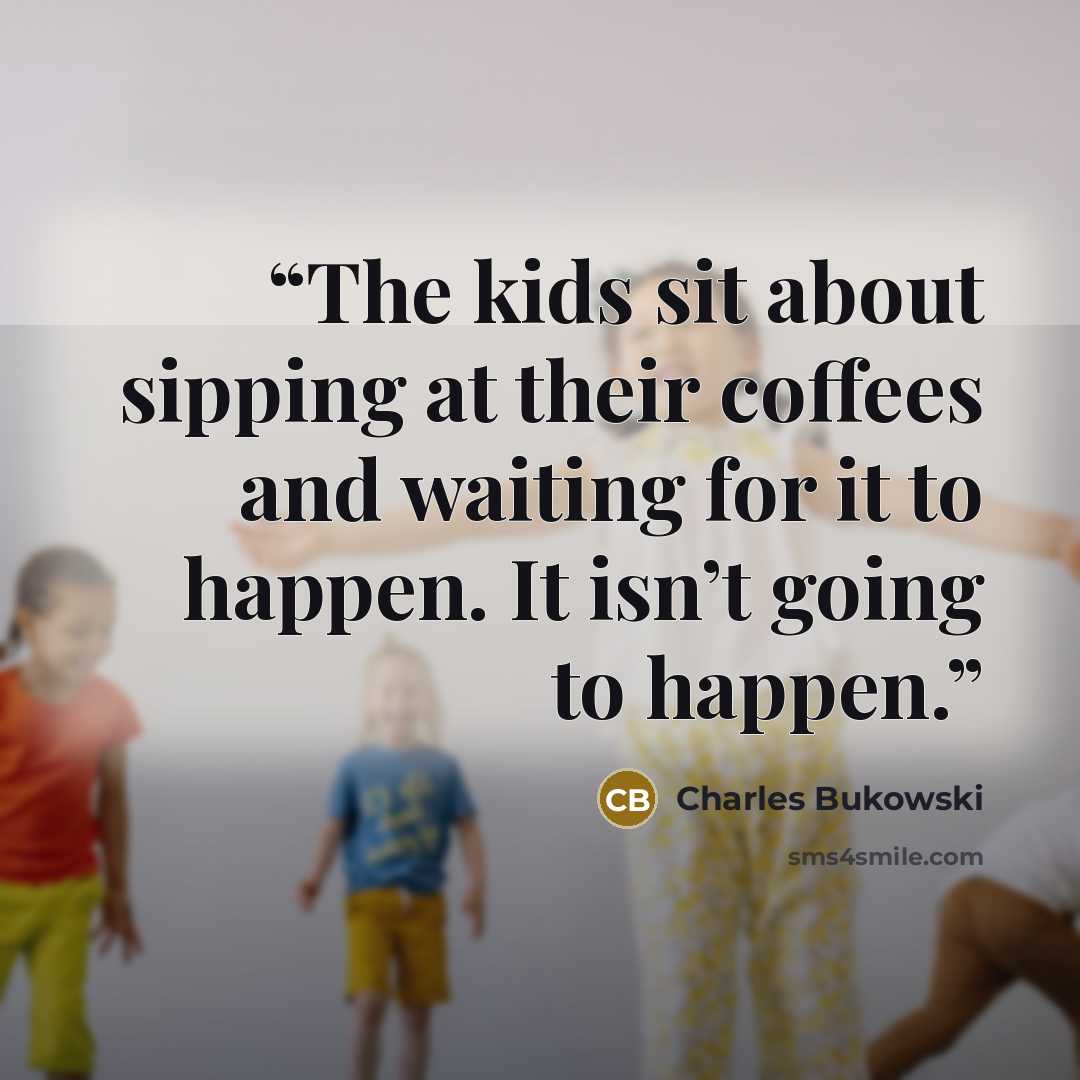 “The kids sit about sipping at their coffees and waiting for it to happen. It isn’t going to happen.” quote by Charles Bukowski