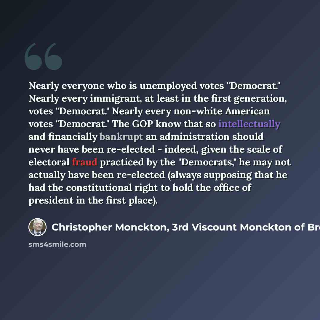 “Nearly everyone who is unemployed votes "Democrat." Nearly every immigrant, at least in the first generation, votes "Democrat." Nearly every non-white American votes "Democrat." The GOP know that so intellectually and financially bankrupt an administration should never have been re-elected…” quote by Christopher Monckton, 3rd Viscount Monckton of Brenchley