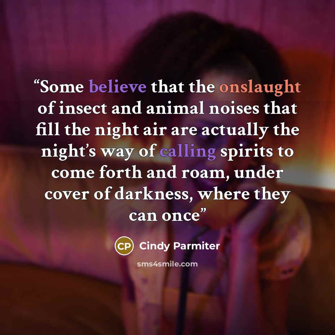 “Some believe that the onslaught of insect and animal noises that fill the night air are actually the night’s way of calling spirits to come forth and roam, under cover of darkness, where they can once” quote by Cindy Parmiter