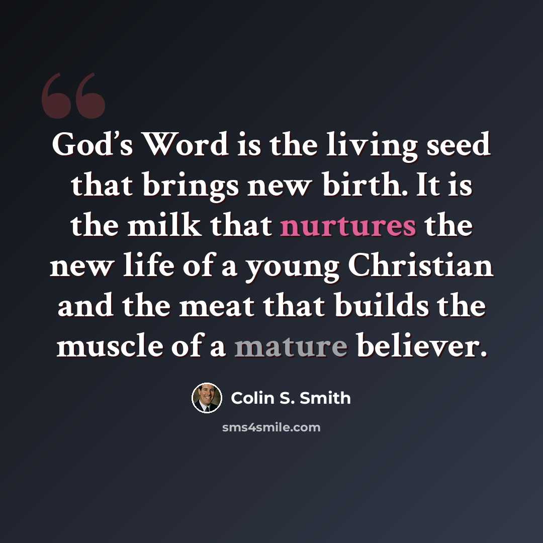 “God’s Word is the living seed that brings new birth. It is the milk that nurtures the new life of a young Christian and the meat that builds the muscle of a mature believer.” quote by Colin S. Smith