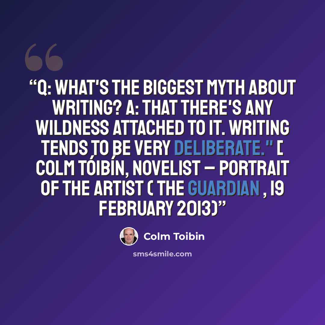 “Q: What's the biggest myth about writing? A: That there's any wildness attached to it. Writing tends to be very deliberate." [ Colm Tóibín, novelist – portrait of the artist ( The Guardian , 19 February 2013)” quote by Colm Tóibín