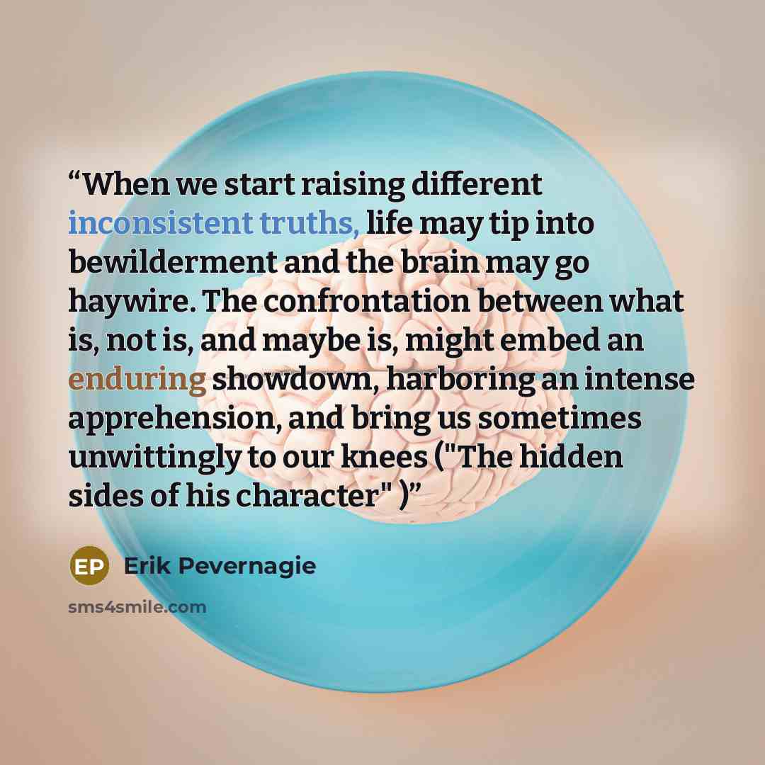 “When we start raising different inconsistent truths, life may tip into bewilderment and the brain may go haywire. The confrontation between what is, not is, and maybe is, might embed an enduring showdown, harboring an intense apprehension, and bring us sometimes unwittingly to our knees ("The…” quote by Erik Pevernagie