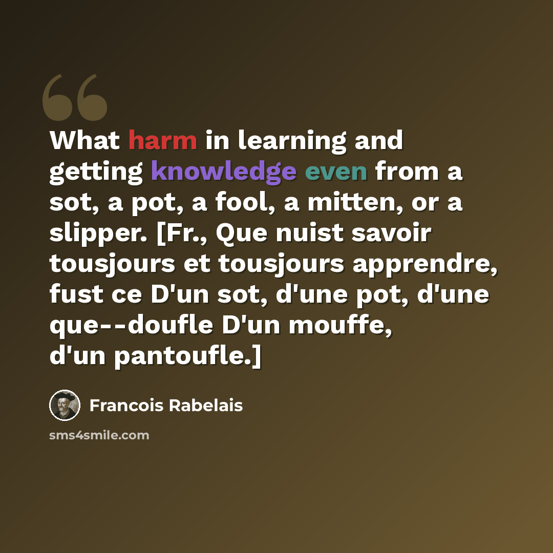 “What harm in learning and getting knowledge even from a sot, a pot, a fool, a mitten, or a slipper. [Fr., Que nuist savoir tousjours et tousjours apprendre, fust ce D'un sot, d'une pot, d'une que--doufle D'un mouffe, d'un pantoufle.]” quote by Francois Rabelais