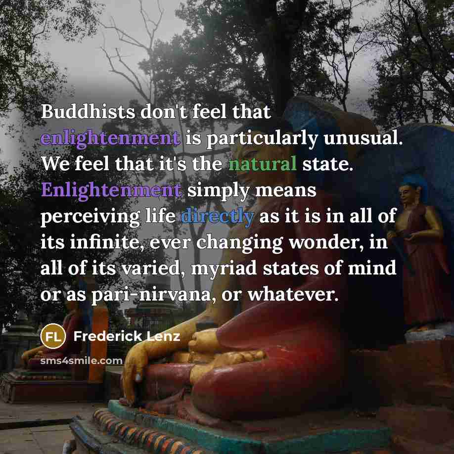 “Buddhists don't feel that enlightenment is particularly unusual. We feel that it's the natural state. Enlightenment simply means perceiving life directly as it is in all of its infinite, ever changing wonder, in all of its varied, myriad states of mind or as pari-nirvana, or whatever.” quote by Frederick Lenz