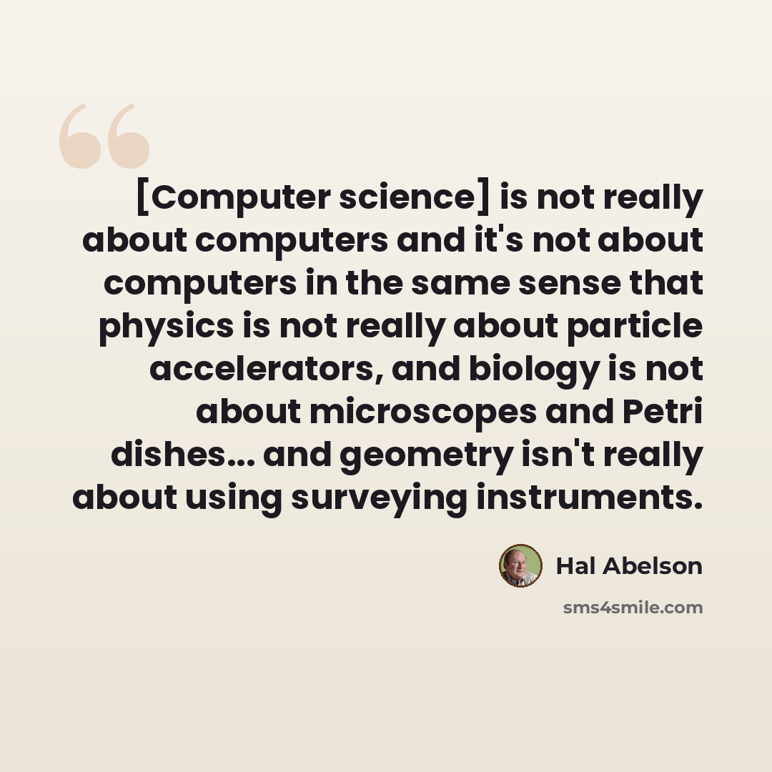 “[Computer science] is not really about computers and it's not about computers in the same sense that physics is not really about particle accelerators, and biology is not about microscopes and Petri dishes... and geometry isn't really about using surveying instruments.” quote by Hal Abelson