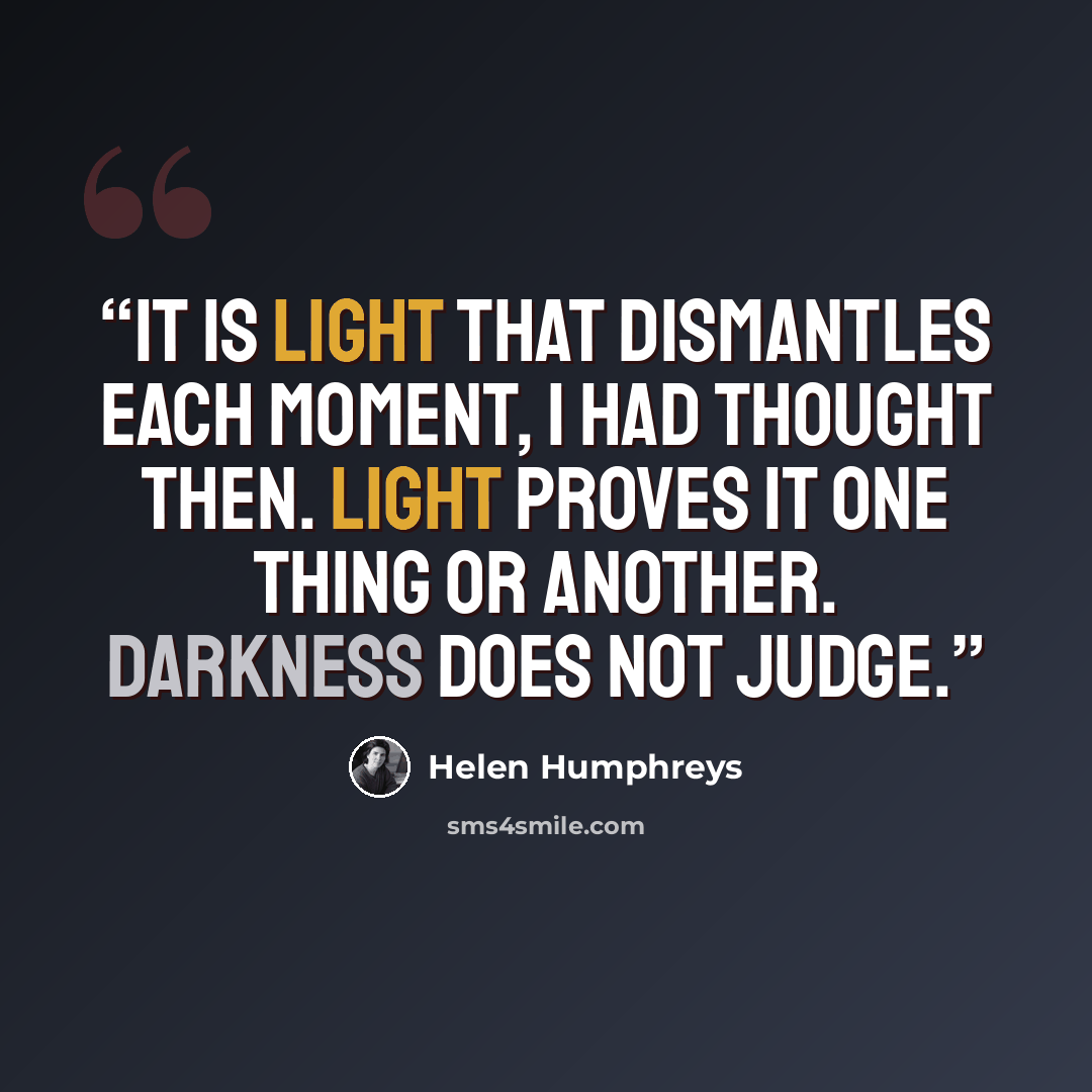 “It is light that dismantles each moment, I had thought then. Light proves it one thing or another. Darkness does not judge.” quote by Helen Humphreys