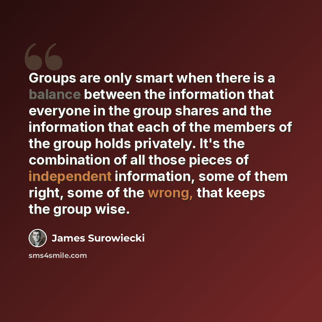 “Groups are only smart when there is a balance between the information that everyone in the group shares and the information that each of the members of the group holds privately. It's the combination of all those pieces of independent information, some of them right, some of the wrong, that keeps…” quote by James Surowiecki