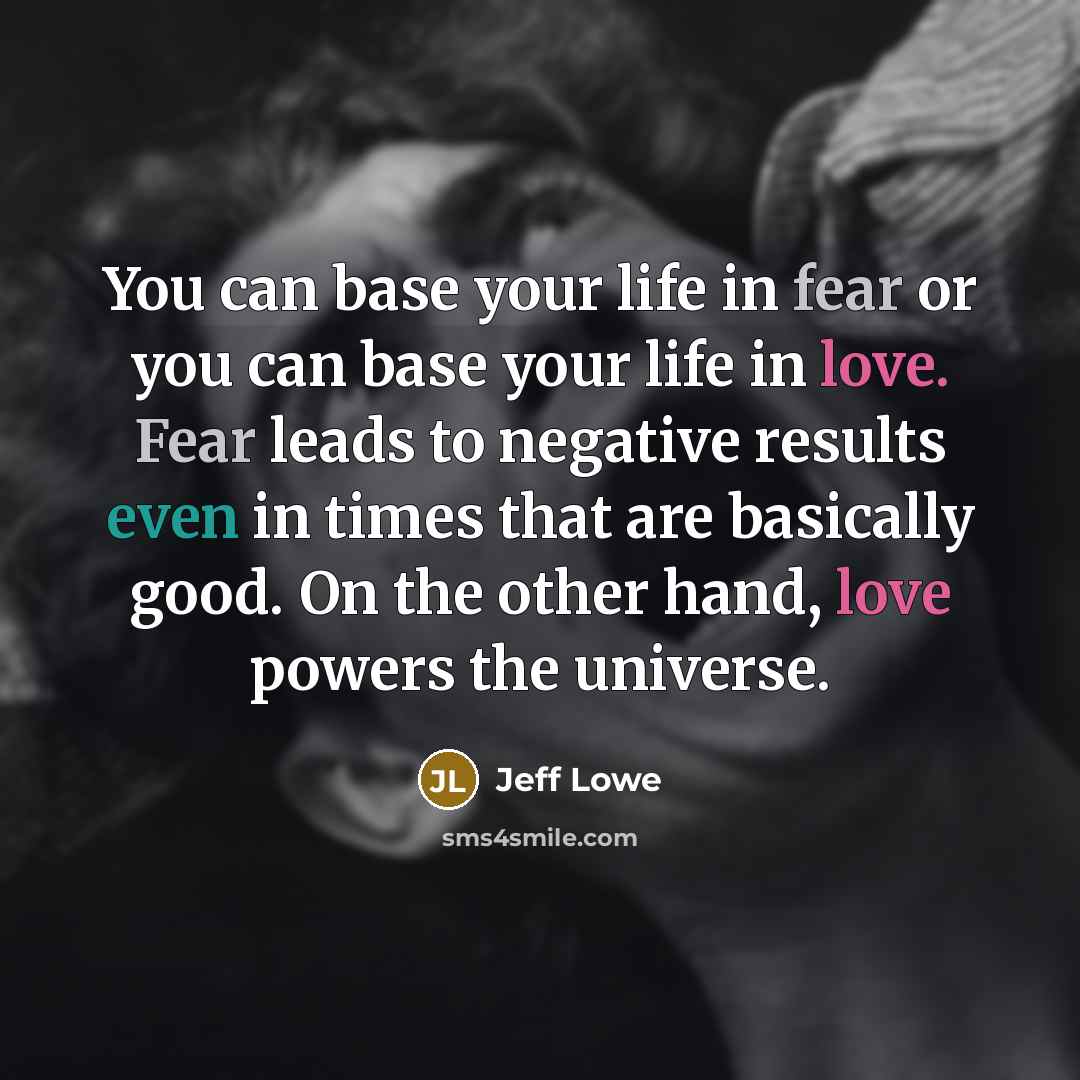 “You can base your life in fear or you can base your life in love. Fear leads to negative results even in times that are basically good. On the other hand, love powers the universe.” quote by Jeff Lowe