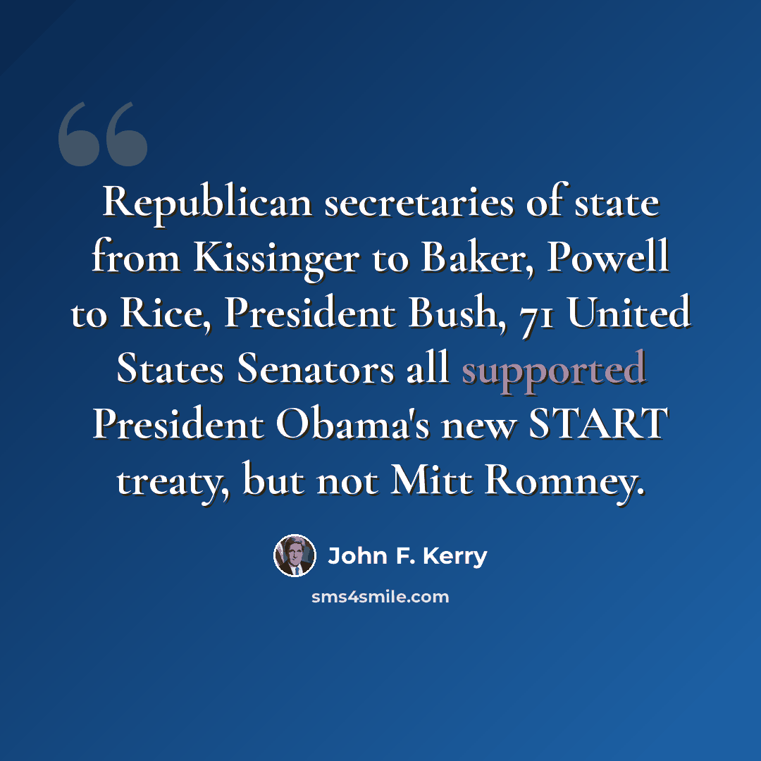 “Republican secretaries of state from Kissinger to Baker, Powell to Rice, President Bush, 71 United States Senators all supported President Obama's new START treaty, but not Mitt Romney.” quote by John F. Kerry