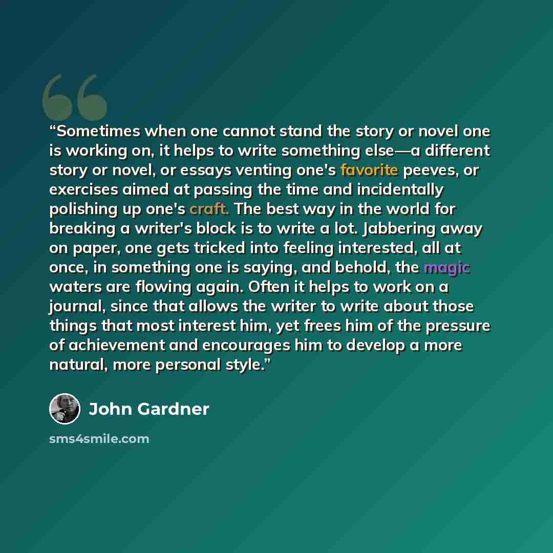 “Sometimes when one cannot stand the story or novel one is working on, it helps to write something else—a different story or novel, or essays venting one's favorite peeves, or exercises aimed at passing the time and incidentally polishing up one's craft. The best way in the world for breaking a…” quote by John Gardner