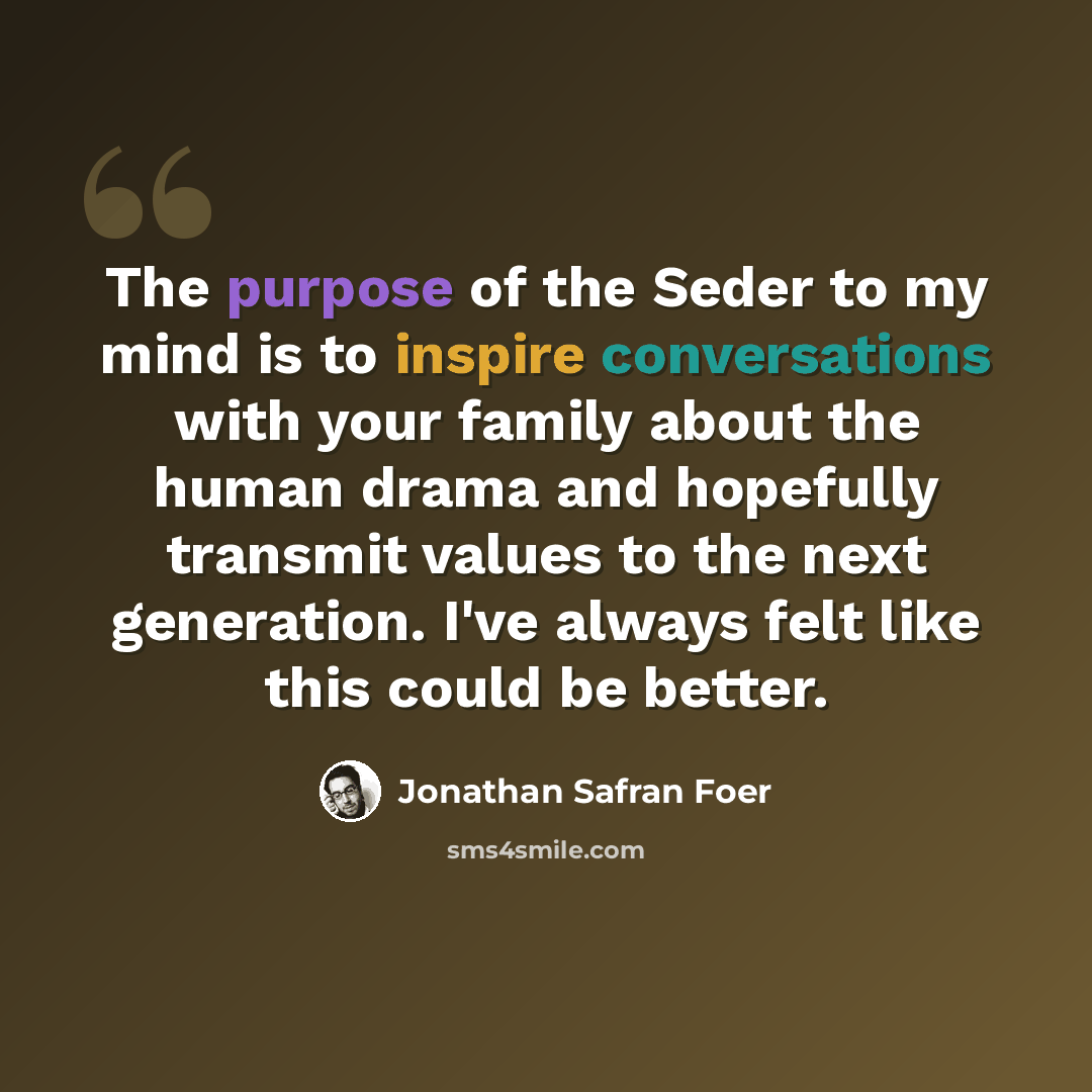 “The purpose of the Seder to my mind is to inspire conversations with your family about the human drama and hopefully transmit values to the next generation. I've always felt like this could be better.” quote by Jonathan Safran Foer
