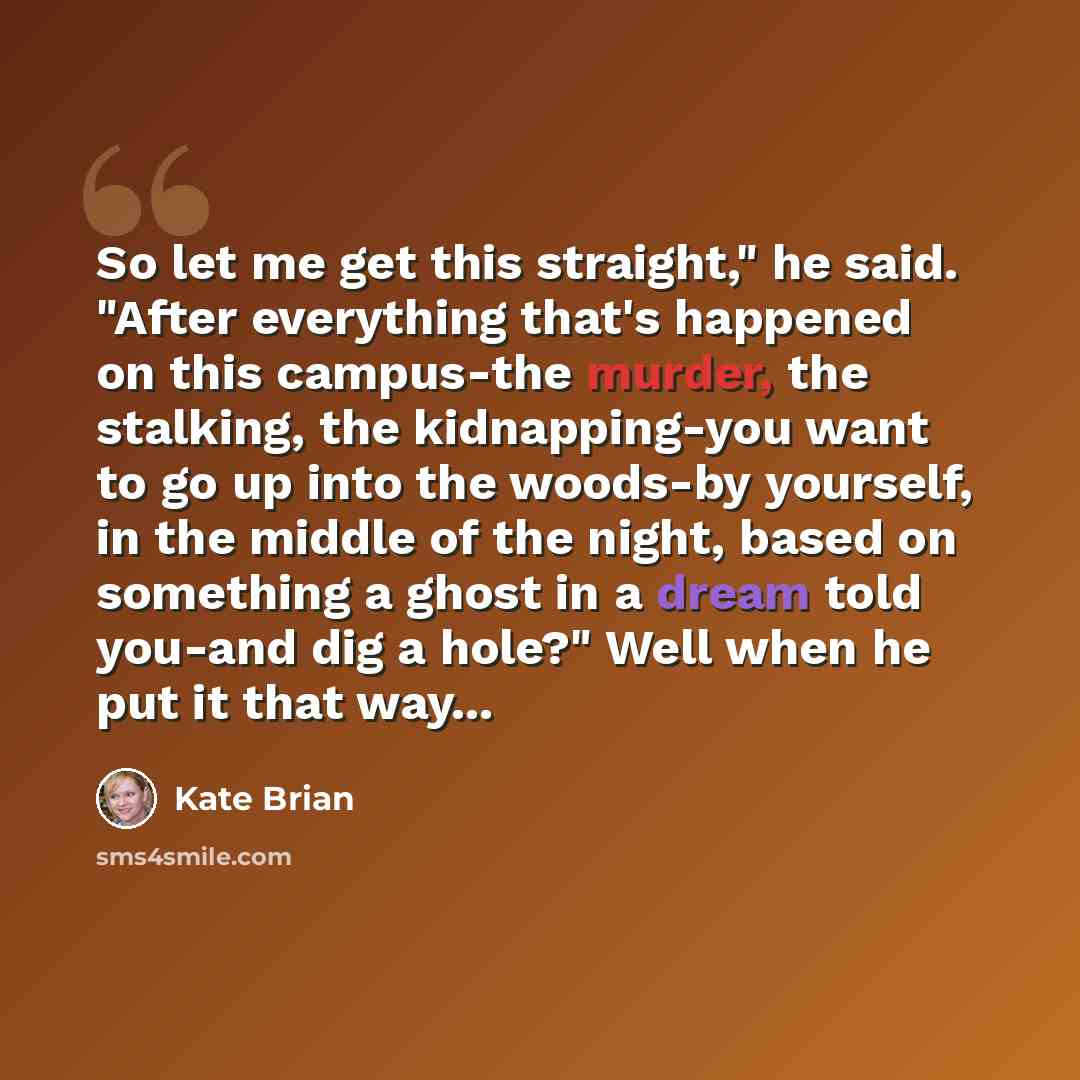 “So let me get this straight," he said. "After everything that's happened on this campus-the murder, the stalking, the kidnapping-you want to go up into the woods-by yourself, in the middle of the night, based on something a ghost in a dream told you-and dig a hole?" Well when he put it that way...” quote by Kate Brian