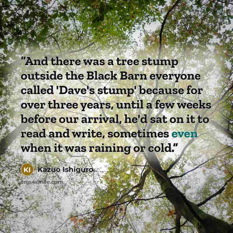 “And there was a tree stump outside the Black Barn everyone called 'Dave's stump' because for over three years, until a few weeks before our arrival, he'd sat on it to read and write, sometimes even when it was raining or cold.” quote by Kazuo Ishiguro