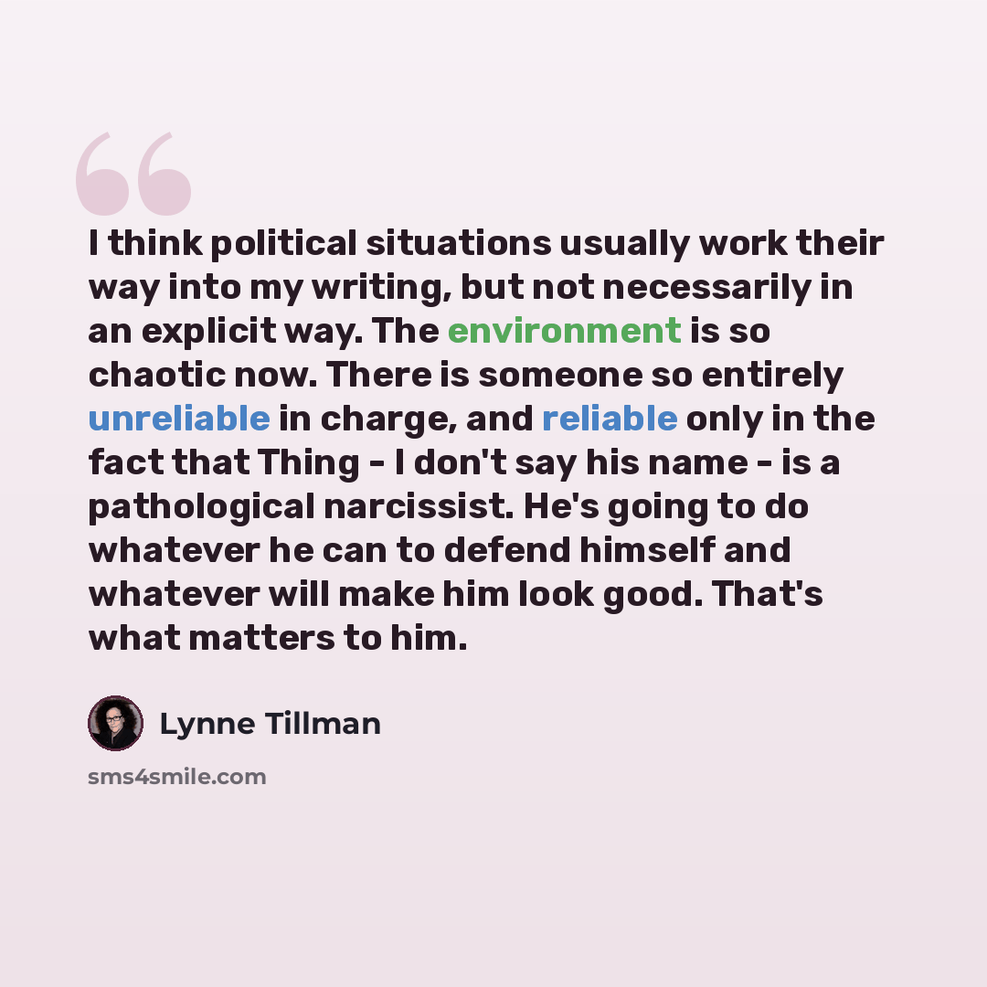 “I think political situations usually work their way into my writing, but not necessarily in an explicit way. The environment is so chaotic now. There is someone so entirely unreliable in charge, and reliable only in the fact that Thing - I don't say his name - is a pathological narcissist. He's…” quote by Lynne Tillman