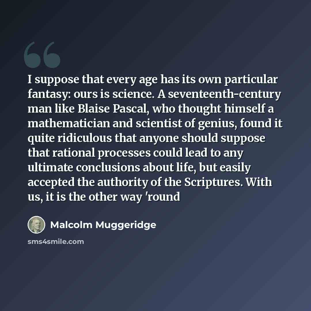 “I suppose that every age has its own particular fantasy: ours is science. A seventeenth-century man like Blaise Pascal, who thought himself a mathematician and scientist of genius, found it quite ridiculous that anyone should suppose that rational processes could lead to any ultimate conclusions…” quote by Malcolm Muggeridge