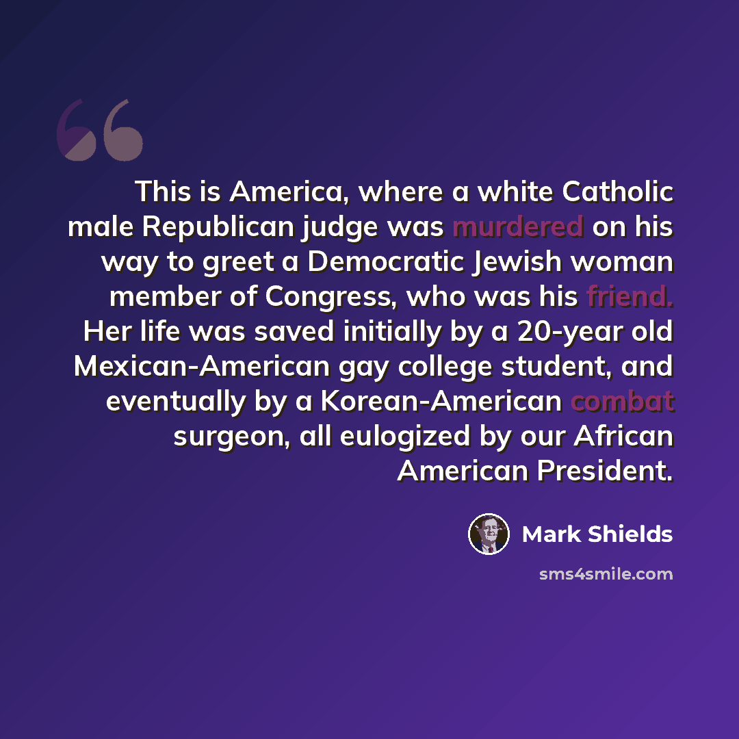 “This is America, where a white Catholic male Republican judge was murdered on his way to greet a Democratic Jewish woman member of Congress, who was his friend. Her life was saved initially by a 20-year old Mexican-American gay college student, and eventually by a Korean-American combat surgeon…” quote by Mark Shields