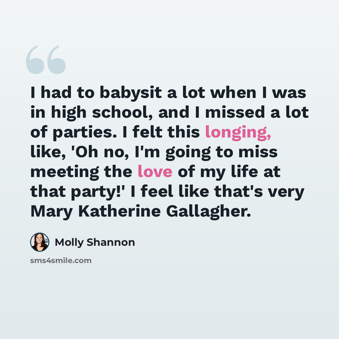 “I had to babysit a lot when I was in high school, and I missed a lot of parties. I felt this longing, like, 'Oh no, I'm going to miss meeting the love of my life at that party!' I feel like that's very Mary Katherine Gallagher.” quote by Molly Shannon