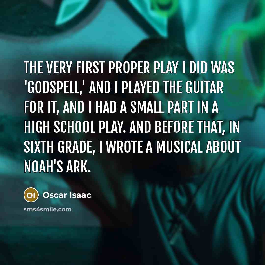 “The very first proper play I did was 'Godspell,' and I played the guitar for it, and I had a small part in a high school play. And before that, in sixth grade, I wrote a musical about Noah's ark.” quote by Oscar Isaac