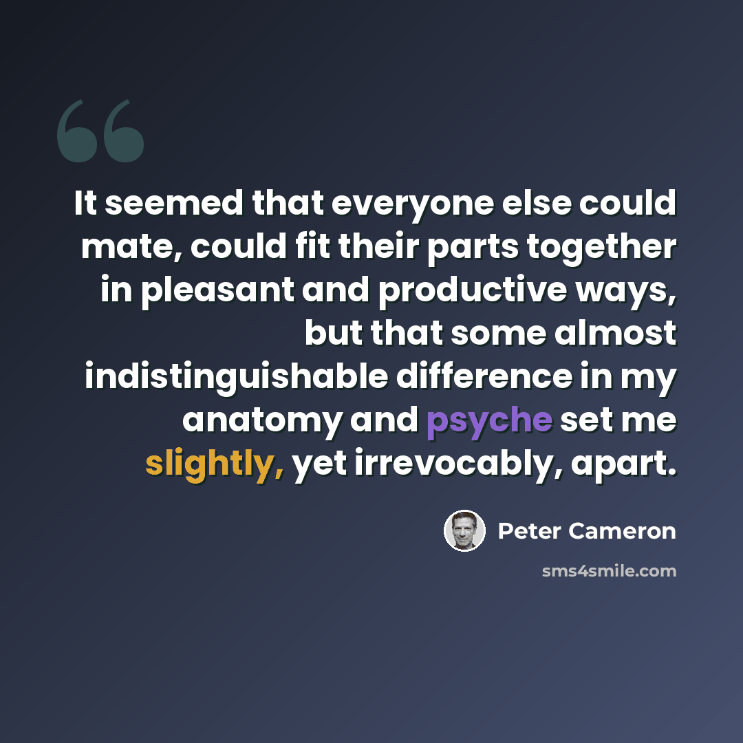 “It seemed that everyone else could mate, could fit their parts together in pleasant and productive ways, but that some almost indistinguishable difference in my anatomy and psyche set me slightly, yet irrevocably, apart.” quote by Peter Cameron