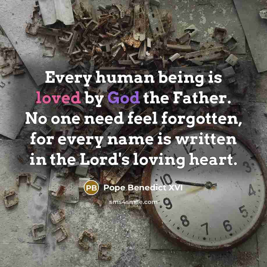 “Every human being is loved by God the Father. No one need feel forgotten, for every name is written in the Lord's loving heart.” quote by Pope Benedict XVI