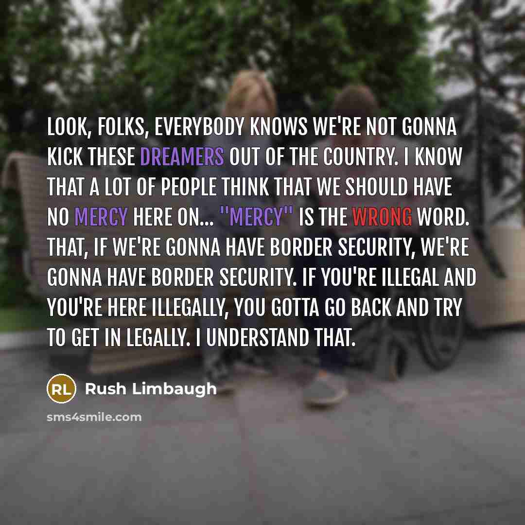 “Look, folks, everybody knows we're not gonna kick these DREAMers out of the country. I know that a lot of people think that we should have no mercy here on... "Mercy" is the wrong word. That, if we're gonna have border security, we're gonna have border security. If you're illegal and you're here…” quote by Rush Limbaugh