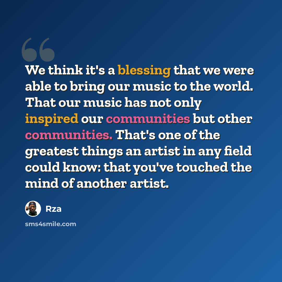 “We think it's a blessing that we were able to bring our music to the world. That our music has not only inspired our communities but other communities. That's one of the greatest things an artist in any field could know: that you've touched the mind of another artist.” quote by Rza