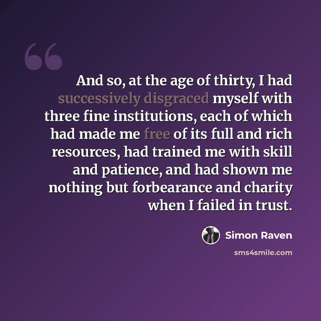 “And so, at the age of thirty, I had successively disgraced myself with three fine institutions, each of which had made me free of its full and rich resources, had trained me with skill and patience, and had shown me nothing but forbearance and charity when I failed in trust.” quote by Simon Raven