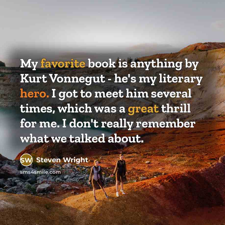 “My favorite book is anything by Kurt Vonnegut - he's my literary hero. I got to meet him several times, which was a great thrill for me. I don't really remember what we talked about.” quote by Steven Wright