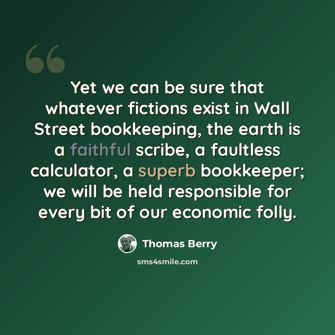 “Yet we can be sure that whatever fictions exist in Wall Street bookkeeping, the earth is a faithful scribe, a faultless calculator, a superb bookkeeper; we will be held responsible for every bit of our economic folly.” quote by Thomas Berry