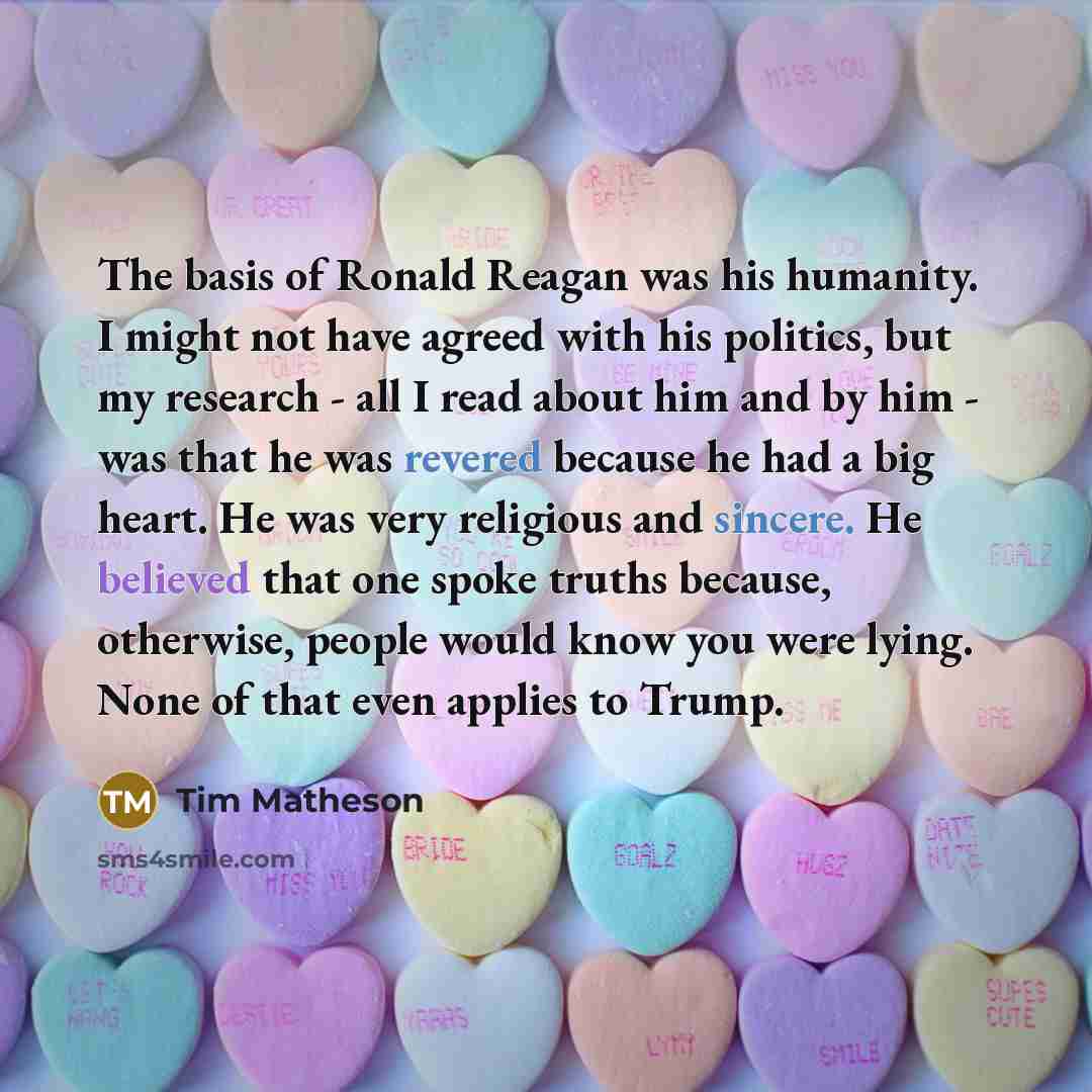“The basis of Ronald Reagan was his humanity. I might not have agreed with his politics, but my research - all I read about him and by him - was that he was revered because he had a big heart. He was very religious and sincere. He believed that one spoke truths because, otherwise, people would know…” quote by Tim Matheson